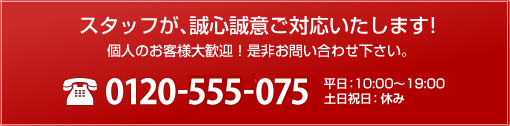 スタッフが、誠心誠意ご対応いたします。TEL 0120-555-075 平日:10:30~18:30 土日祝日:休み 個人のお客様大歓迎!是非お問い合わせ下さい。